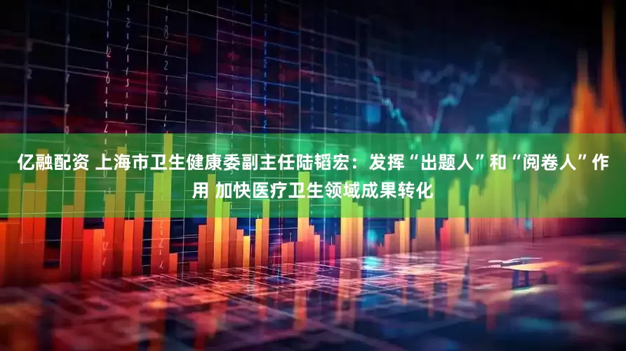 亿融配资 上海市卫生健康委副主任陆韬宏：发挥“出题人”和“阅卷人”作用 加快医疗卫生领域成果转化