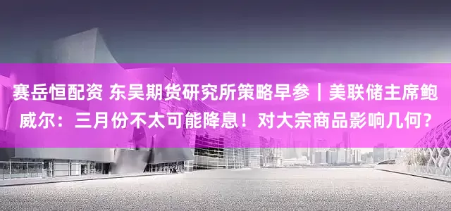 赛岳恒配资 东吴期货研究所策略早参｜美联储主席鲍威尔：三月份不太可能降息！对大宗商品影响几何？
