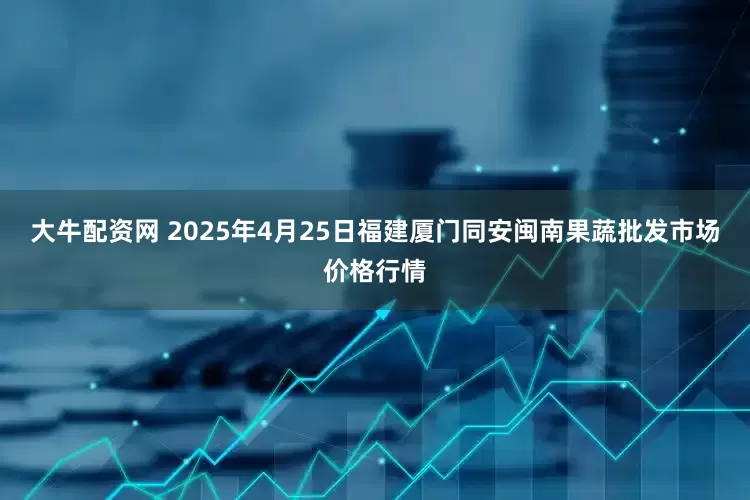 大牛配资网 2025年4月25日福建厦门同安闽南果蔬批发市场价格行情