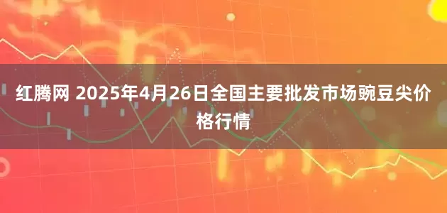 红腾网 2025年4月26日全国主要批发市场豌豆尖价格行情