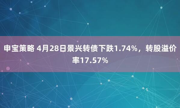 申宝策略 4月28日景兴转债下跌1.74%，转股溢价率17.57%