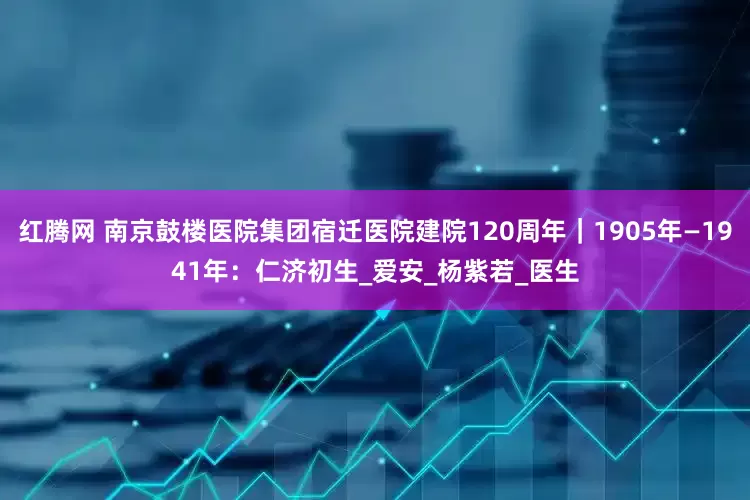 红腾网 南京鼓楼医院集团宿迁医院建院120周年｜1905年—1941年：仁济初生_爱安_杨紫若_医生