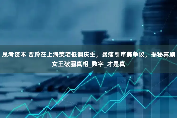 思考资本 贾玲在上海荣宅低调庆生，暴瘦引审美争议，揭秘喜剧女王破圈真相_数字_才是真