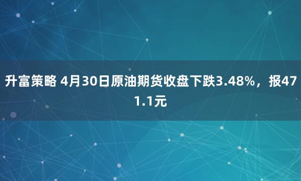 升富策略 4月30日原油期货收盘下跌3.48%，报471.1元