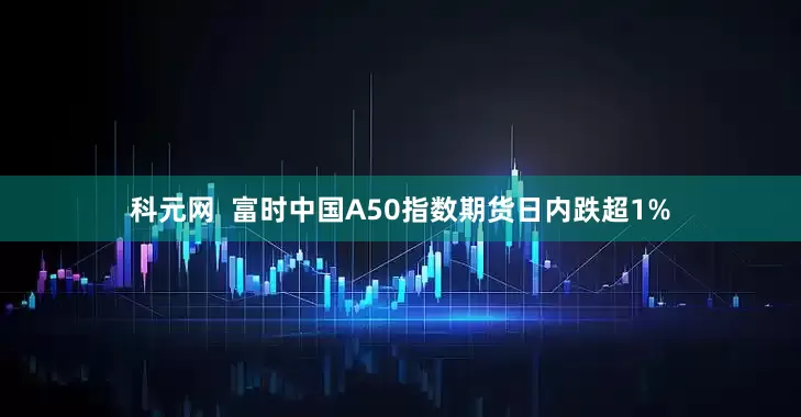 科元网  富时中国A50指数期货日内跌超1%