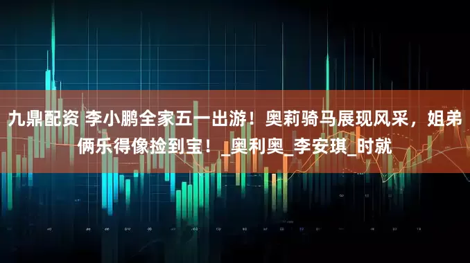 九鼎配资 李小鹏全家五一出游！奥莉骑马展现风采，姐弟俩乐得像捡到宝！_奥利奥_李安琪_时就