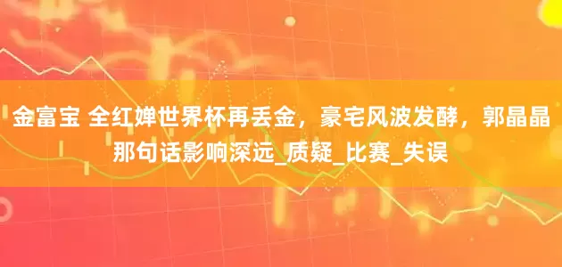 金富宝 全红婵世界杯再丢金，豪宅风波发酵，郭晶晶那句话影响深远_质疑_比赛_失误