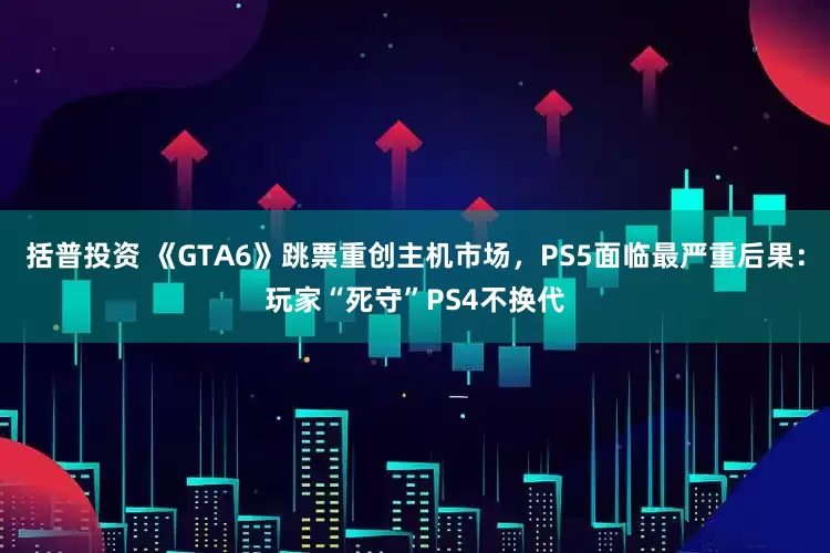 括普投资 《GTA6》跳票重创主机市场，PS5面临最严重后果：玩家“死守”PS4不换代