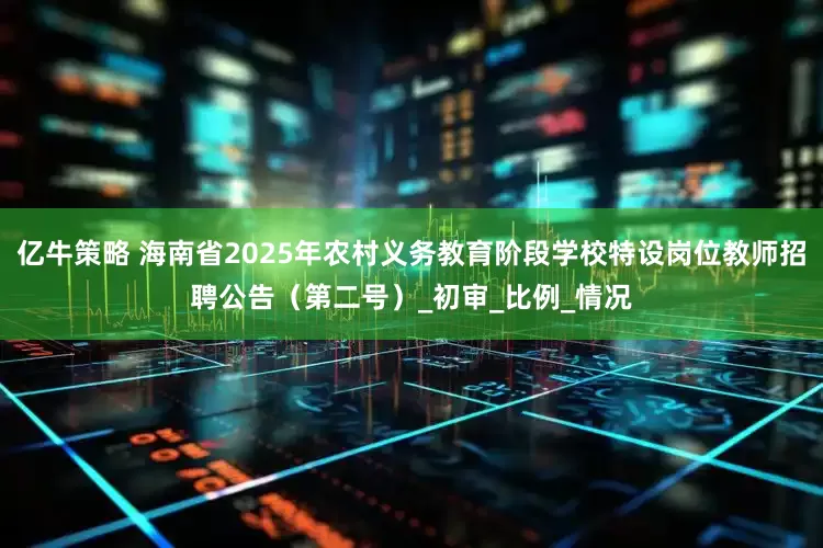 亿牛策略 海南省2025年农村义务教育阶段学校特设岗位教师招聘公告（第二号）_初审_比例_情况