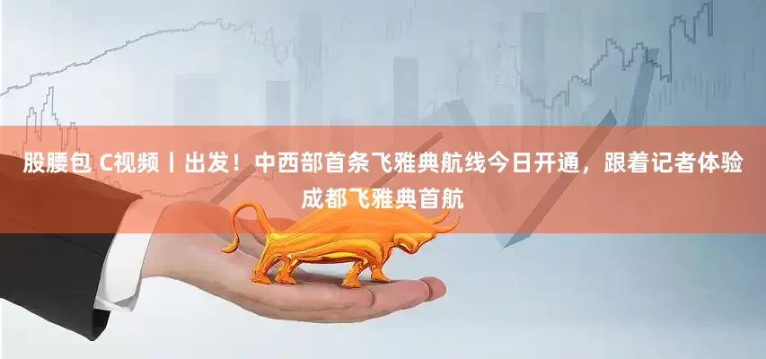 股腰包 C视频丨出发！中西部首条飞雅典航线今日开通，跟着记者体验成都飞雅典首航
