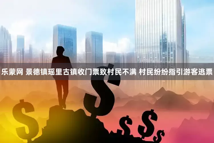 乐蒙网 景德镇瑶里古镇收门票致村民不满 村民纷纷指引游客逃票