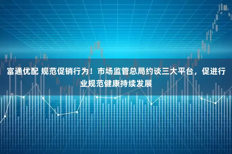 富通优配 规范促销行为！市场监管总局约谈三大平台，促进行业规范健康持续发展