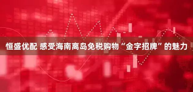 恒盛优配 感受海南离岛免税购物“金字招牌”的魅力