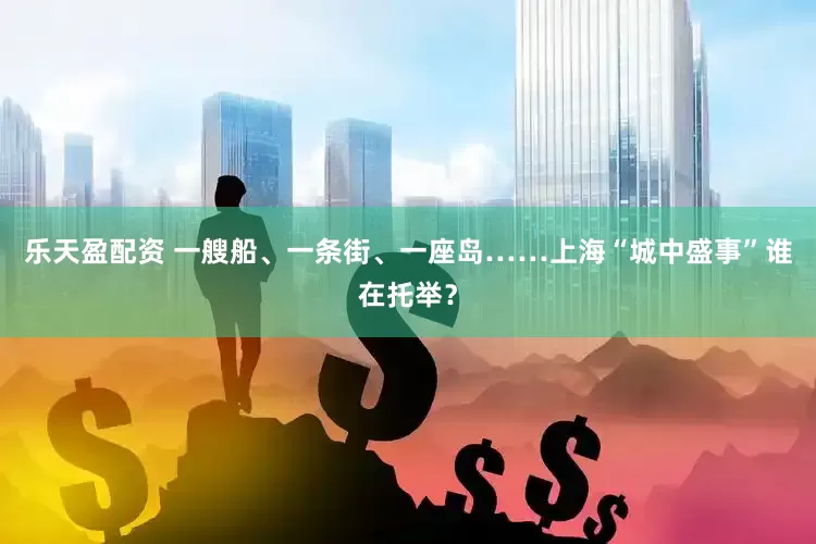 乐天盈配资 一艘船、一条街、一座岛……上海“城中盛事”谁在托举？
