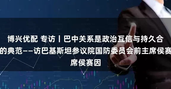 博兴优配 专访丨巴中关系是政治互信与持久合作的典范——访巴基斯坦参议院国防委员会前主席侯赛因