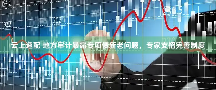 云上速配 地方审计暴露专项债新老问题，专家支招完善制度