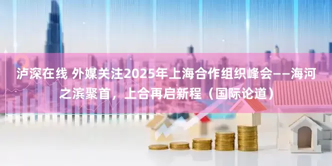 泸深在线 外媒关注2025年上海合作组织峰会——海河之滨聚首，上合再启新程（国际论道）