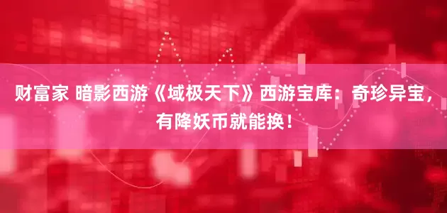财富家 暗影西游《域极天下》西游宝库：奇珍异宝，有降妖币就能换！