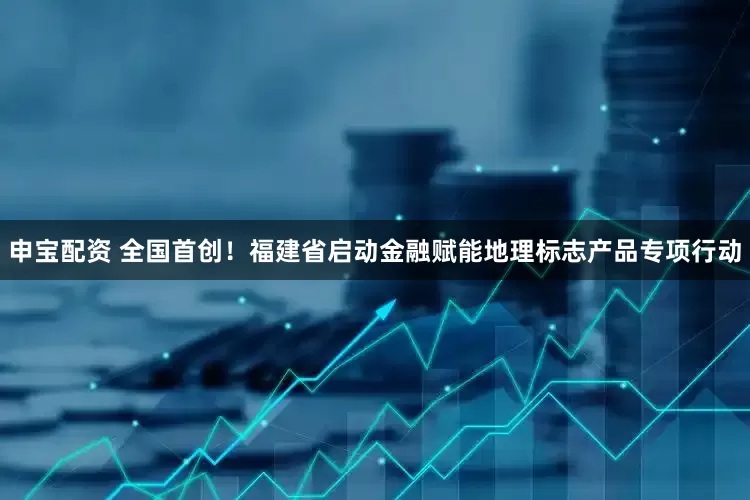申宝配资 全国首创！福建省启动金融赋能地理标志产品专项行动