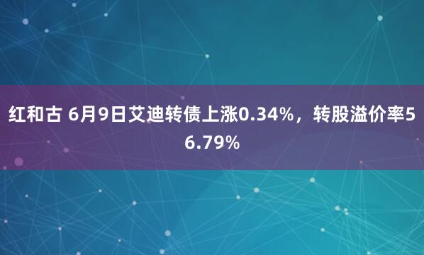红和古 6月9日艾迪转债上涨0.34%，转股溢价率56.79%