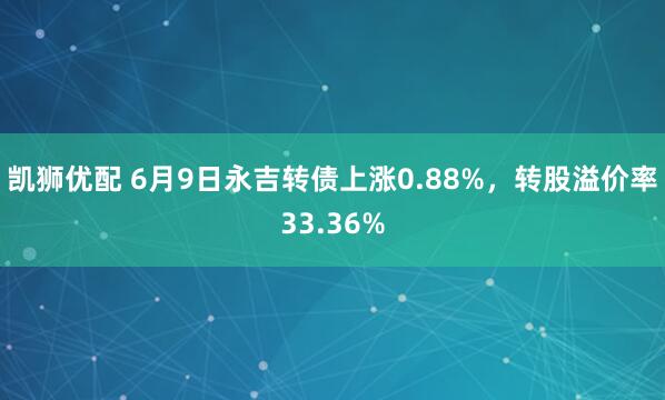 凯狮优配 6月9日永吉转债上涨0.88%，转股溢价率33.36%