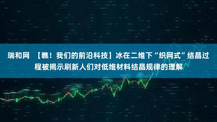 瑞和网  【瞧！我们的前沿科技】冰在二维下“织网式”结晶过程被揭示刷新人们对低维材料结晶规律的理解