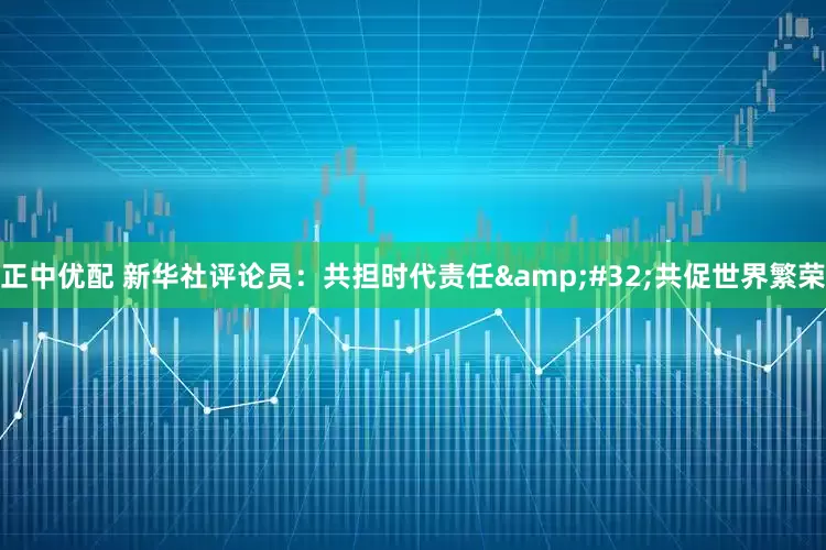 正中优配 新华社评论员：共担时代责任&#32;共促世界繁荣