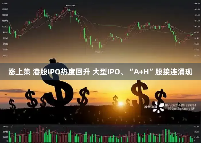 涨上策 港股IPO热度回升 大型IPO、“A+H”股接连涌现