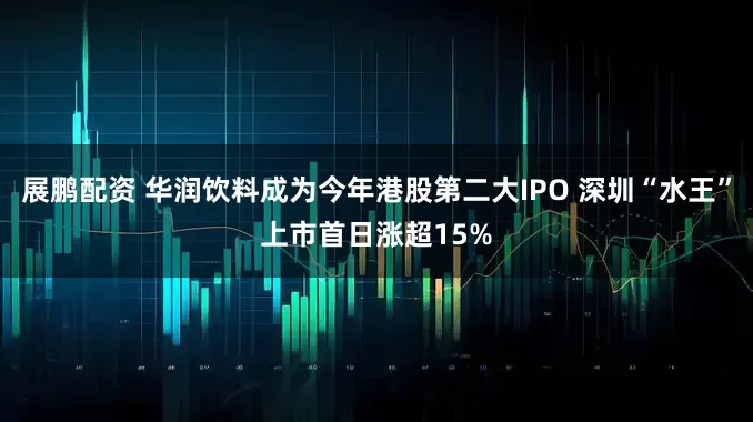 展鹏配资 华润饮料成为今年港股第二大IPO 深圳“水王”上市首日涨超15%