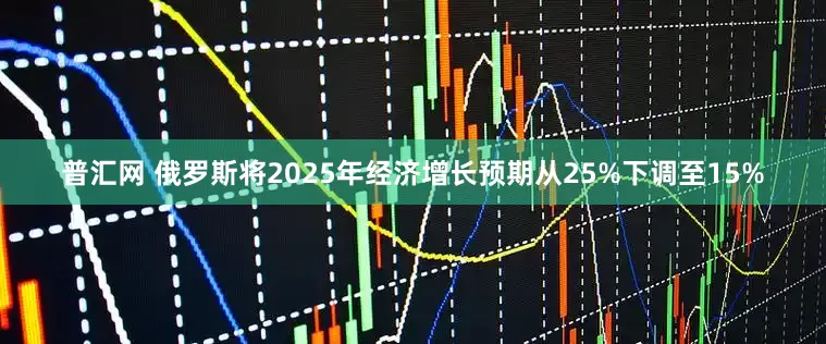 普汇网 俄罗斯将2025年经济增长预期从25%下调至15%