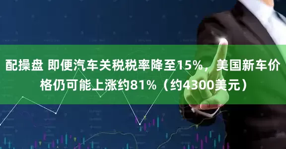 配操盘 即便汽车关税税率降至15%，美国新车价格仍可能上涨约81%（约4300美元）