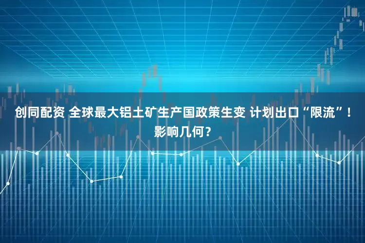 创同配资 全球最大铝土矿生产国政策生变 计划出口“限流”！影响几何？