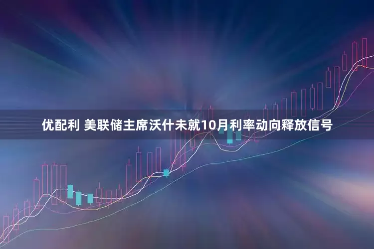 优配利 美联储主席沃什未就10月利率动向释放信号